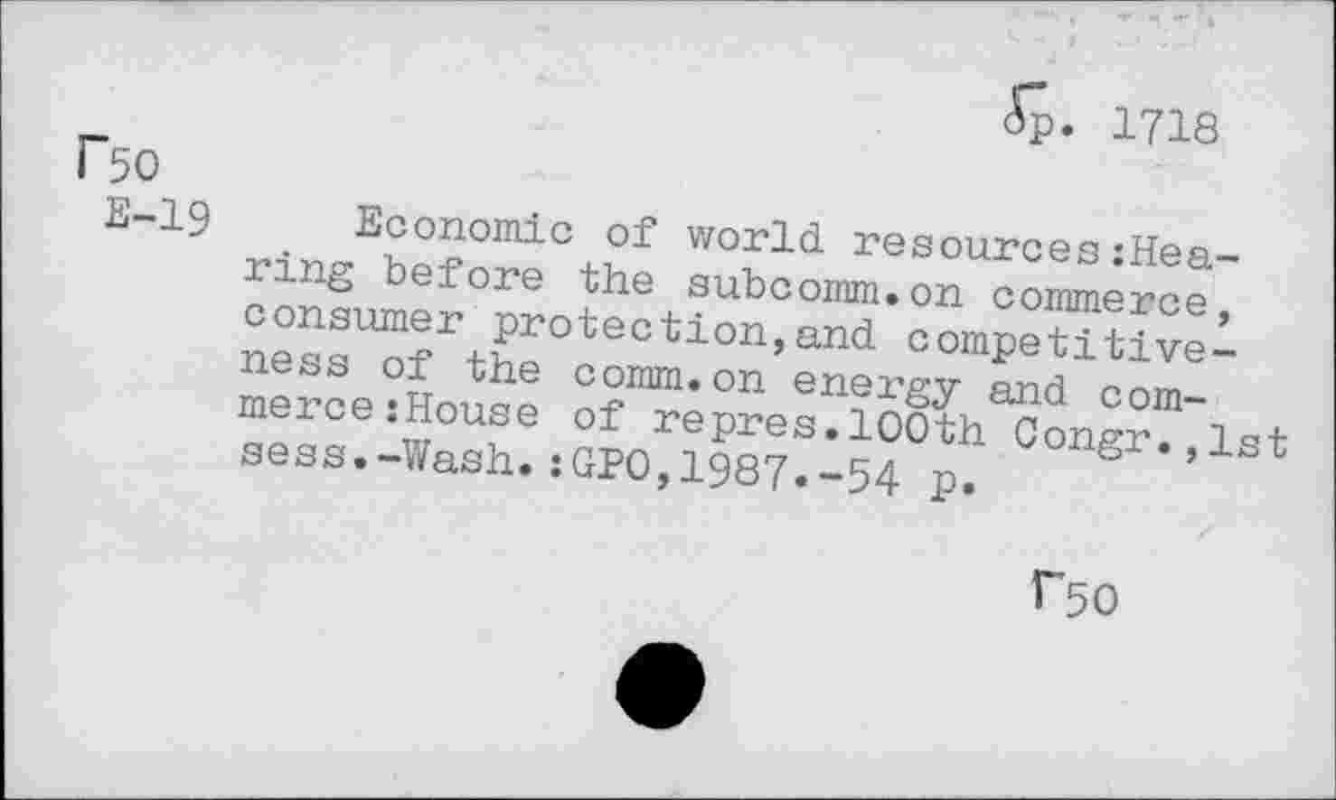 ﻿<Sp. 1718
Bo
E-19 Economic of world resources:Hea-ring before the subcoinm.on commerce, consumer protection,and competitiveness of the comm.on energy and commerce :House of repres.100th Congr.,lst sess.-Wash.:GP0,1987«-54 p.
Bo